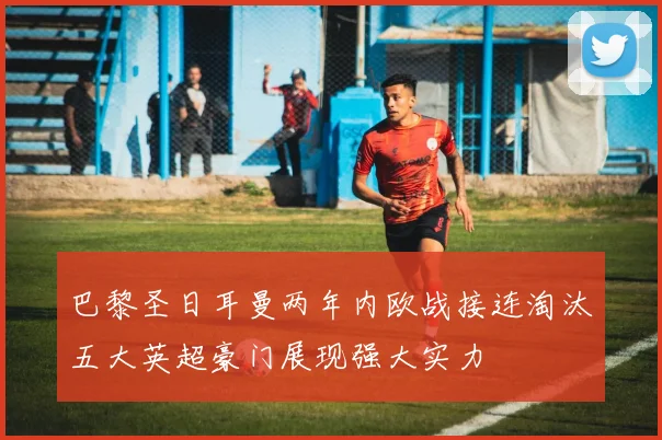 巴黎圣日耳曼两年内欧战接连淘汰五大英超豪门展现强大实力