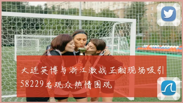 大连英博与浙江激战正酣现场吸引58229名观众热情围观