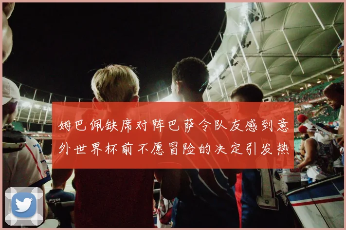 姆巴佩缺席对阵巴萨令队友感到意外世界杯前不愿冒险的决定引发热议