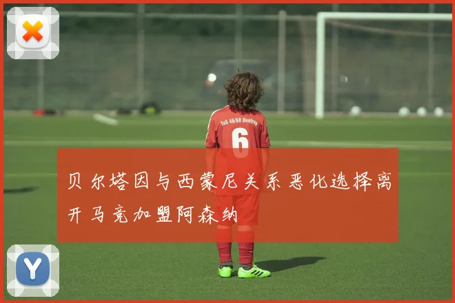 贝尔塔因与西蒙尼关系恶化选择离开马竞加盟阿森纳