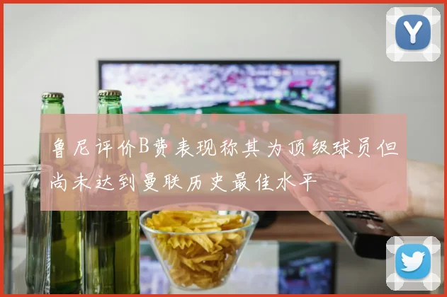 鲁尼评价B费表现称其为顶级球员但尚未达到曼联历史最佳水平