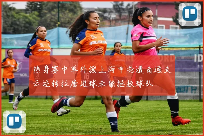 热身赛中单外援上海申花遭南通支云逆转拉唐进球未能拯救球队