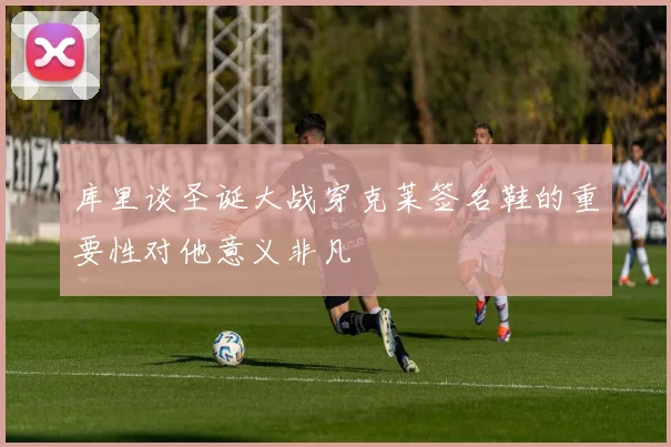 库里谈圣诞大战穿克莱签名鞋的重要性对他意义非凡