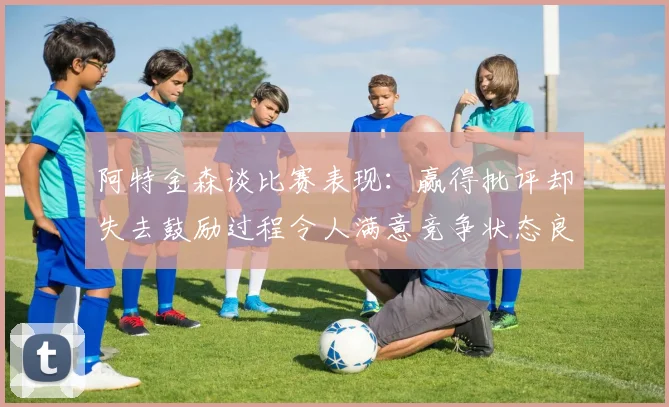 阿特金森谈比赛表现：赢得批评却失去鼓励过程令人满意竞争状态良好