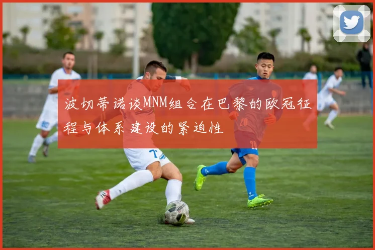 波切蒂诺谈MNM组合在巴黎的欧冠征程与体系建设的紧迫性