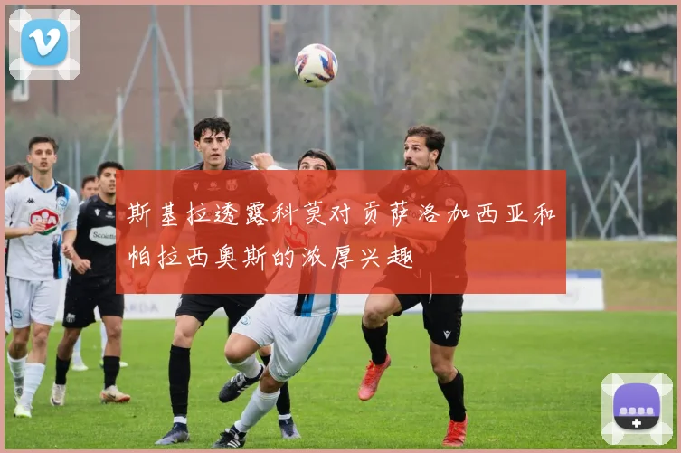 斯基拉透露科莫对贡萨洛加西亚和帕拉西奥斯的浓厚兴趣