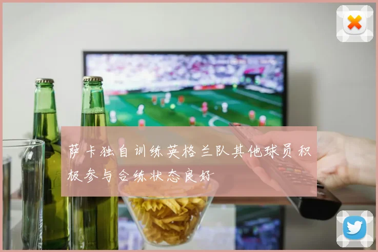 萨卡独自训练英格兰队其他球员积极参与合练状态良好