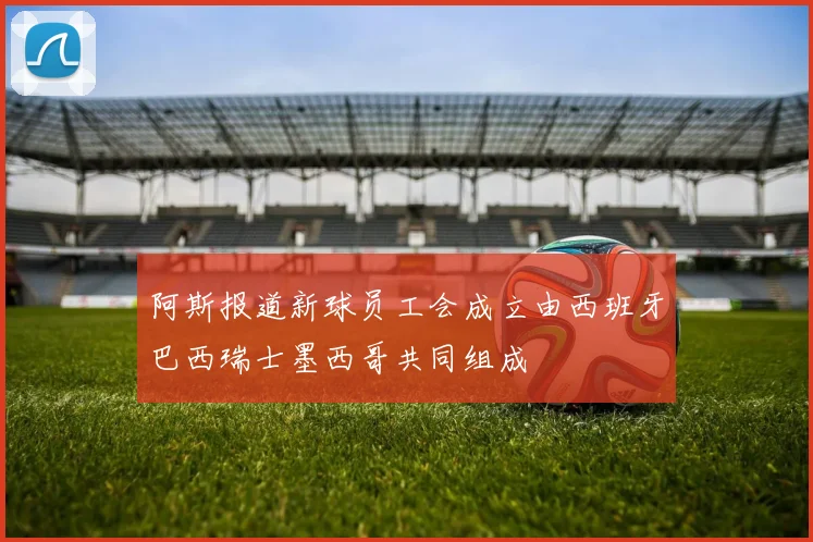 阿斯报道新球员工会成立由西班牙巴西瑞士墨西哥共同组成