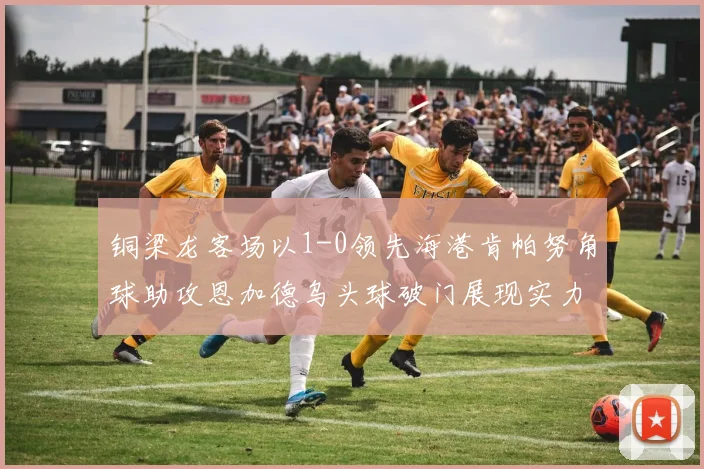 铜梁龙客场以1-0领先海港肯帕努角球助攻恩加德乌头球破门展现实力