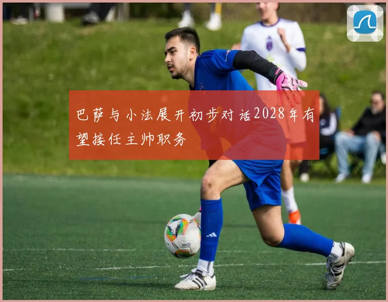 巴萨与小法展开初步对话2028年有望接任主帅职务