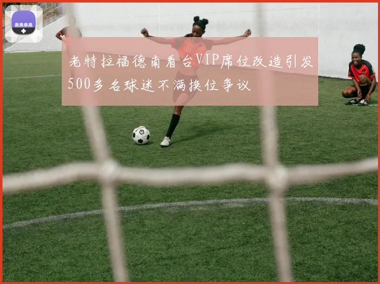 老特拉福德南看台VIP席位改造引发500多名球迷不满换位争议