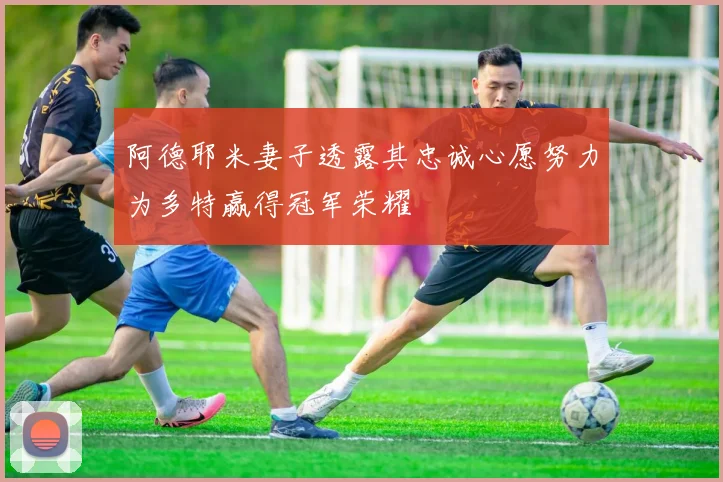 阿德耶米妻子透露其忠诚心愿努力为多特赢得冠军荣耀