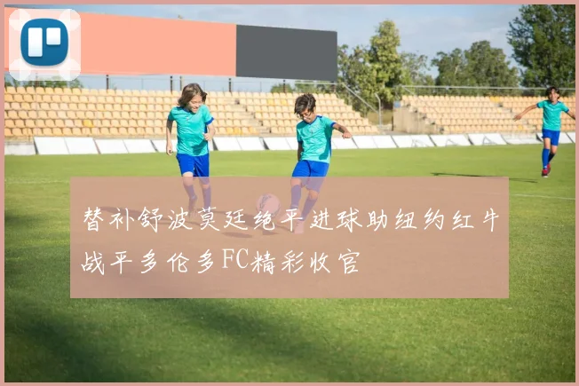 替补舒波莫廷绝平进球助纽约红牛战平多伦多FC精彩收官