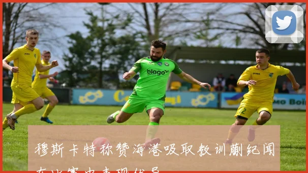 穆斯卡特称赞海港吸取教训蒯纪闻在比赛中表现优异
