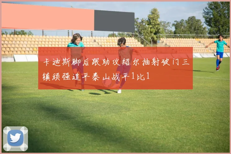 卡迪斯脚后跟助攻绍尔抽射破门三镇顽强追平泰山战平1比1