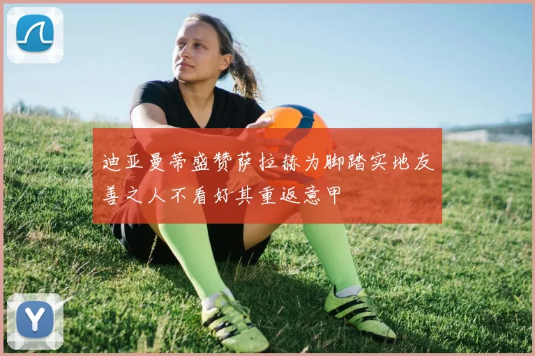 迪亚曼蒂盛赞萨拉赫为脚踏实地友善之人不看好其重返意甲