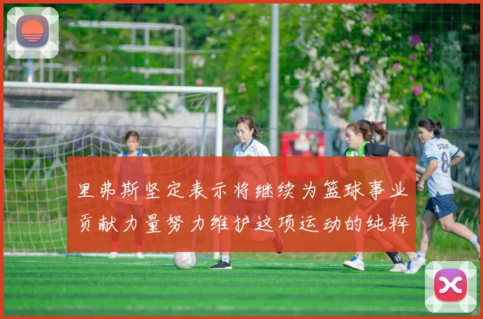 里弗斯坚定表示将继续为篮球事业贡献力量努力维护这项运动的纯粹与发展