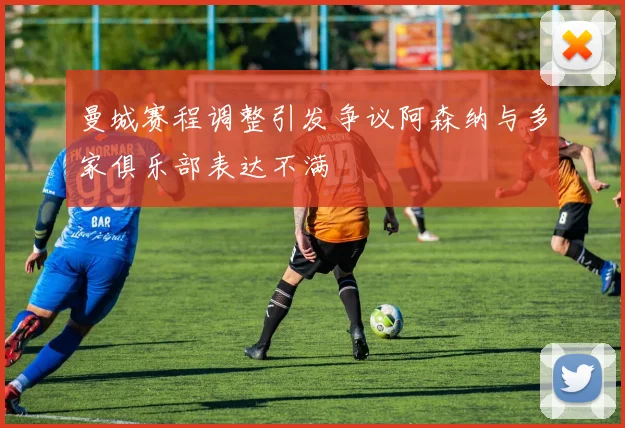 曼城赛程调整引发争议阿森纳与多家俱乐部表达不满