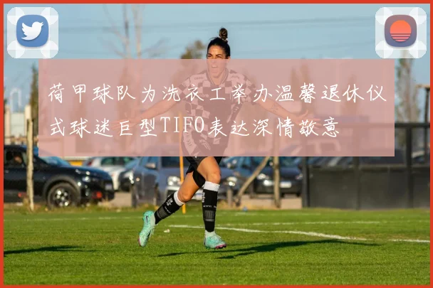 荷甲球队为洗衣工举办温馨退休仪式球迷巨型TIFO表达深情敬意