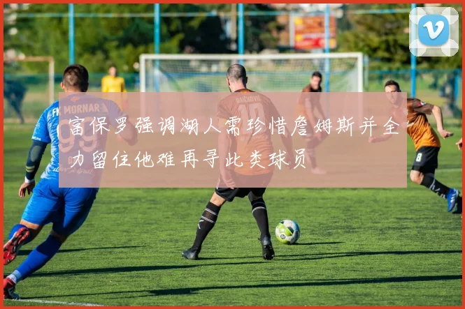富保罗强调湖人需珍惜詹姆斯并全力留住他难再寻此类球员